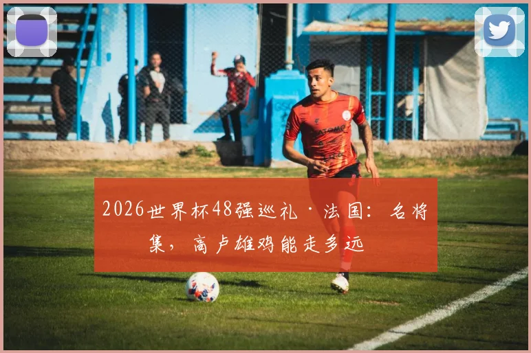 2026世界杯48强巡礼·法国:名将云集,高卢雄鸡能走多远